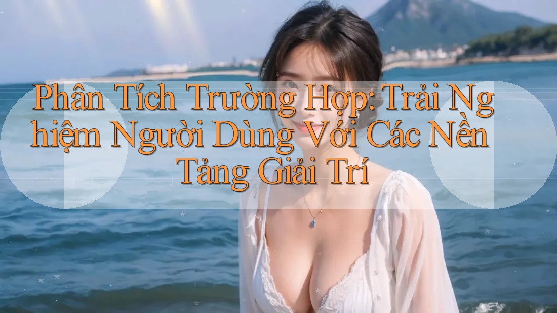 Phân Tích Trường Hợp: Trải Nghiệm Người Dùng Với Các Nền Tảng Giải Trí
