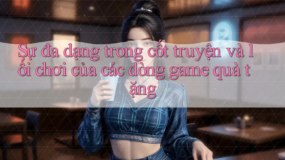 Sự đa dạng trong cốt truyện và lối chơi của các dòng game quà tặng