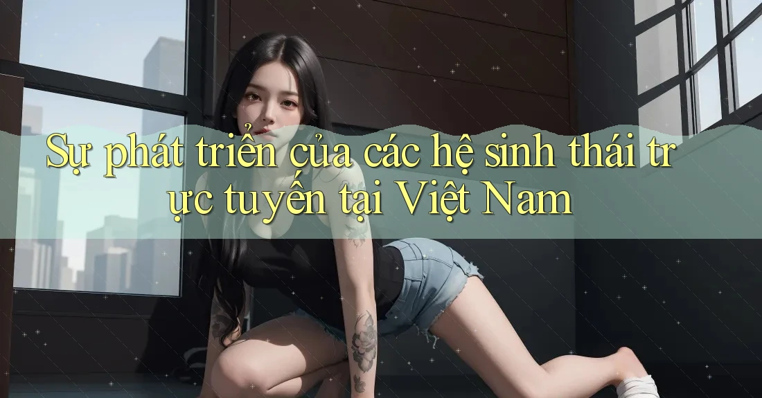 Sự phát triển của các hệ sinh thái trực tuyến tại Việt Nam Sự phát triển của các hệ sinh thái trực tuyến tại Việt Nam