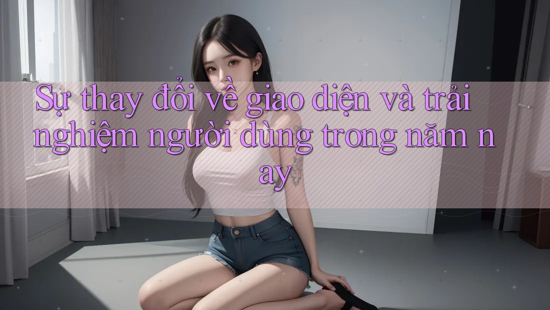Sự thay đổi về giao diện và trải nghiệm người dùng trong năm nay