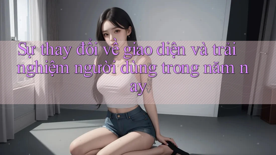 Sự thay đổi về giao diện và trải nghiệm người dùng trong năm nay Sự thay đổi về giao diện và trải nghiệm người dùng trong năm nay