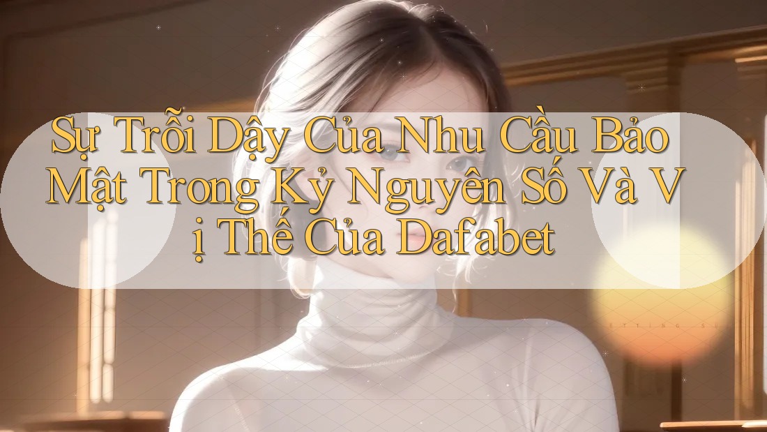 Sự Trỗi Dậy Của Nhu Cầu Bảo Mật Trong Kỷ Nguyên Số Và Vị Thế Của Dafabet