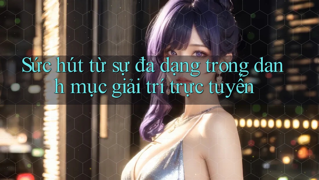 Sức hút từ sự đa dạng trong danh mục giải trí trực tuyến