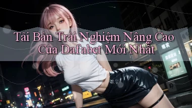 tải bản trải nghiệm nâng cao của dafabet mới nhất