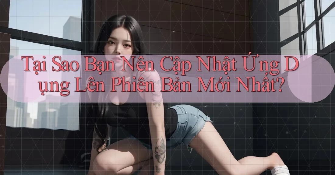 Tại Sao Bạn Nên Cập Nhật Ứng Dụng Lên Phiên Bản Mới Nhất?