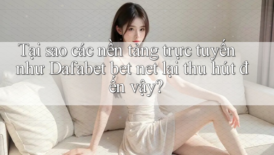 Tại sao các nền tảng trực tuyến như Dafabet bet net lại thu hút đến vậy?