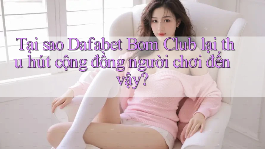 Tại sao Dafabet Bom Club lại thu hút cộng đồng người chơi đến vậy?