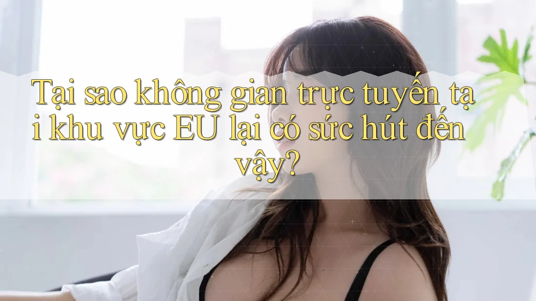 Tại sao không gian trực tuyến tại khu vực EU lại có sức hút đến vậy?