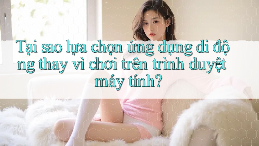 Tại sao lựa chọn ứng dụng di động thay vì chơi trên trình duyệt máy tính?