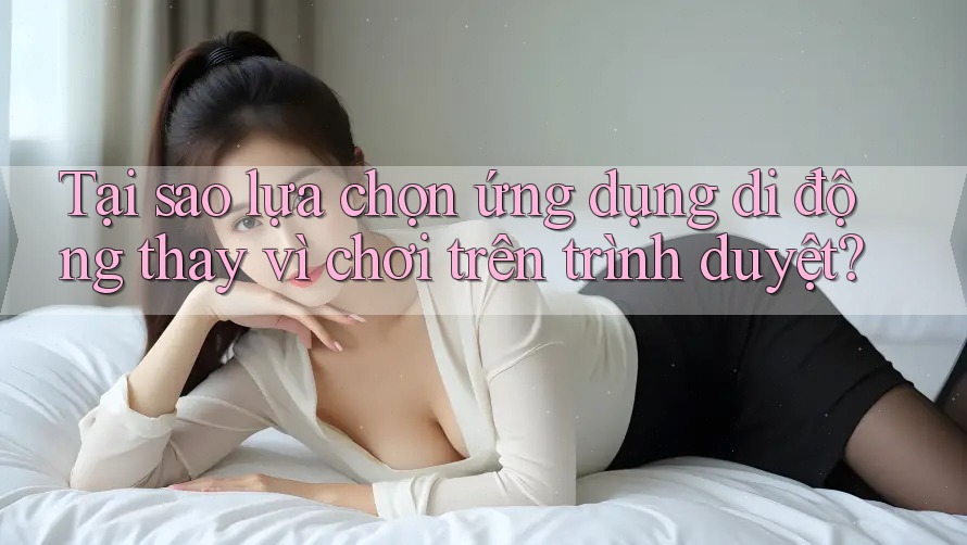 Tại sao lựa chọn ứng dụng di động thay vì chơi trên trình duyệt?
