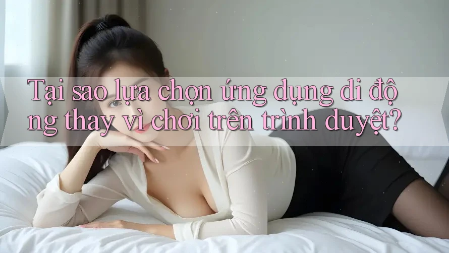 Tại sao lựa chọn ứng dụng di động thay vì chơi trên trình duyệt?
