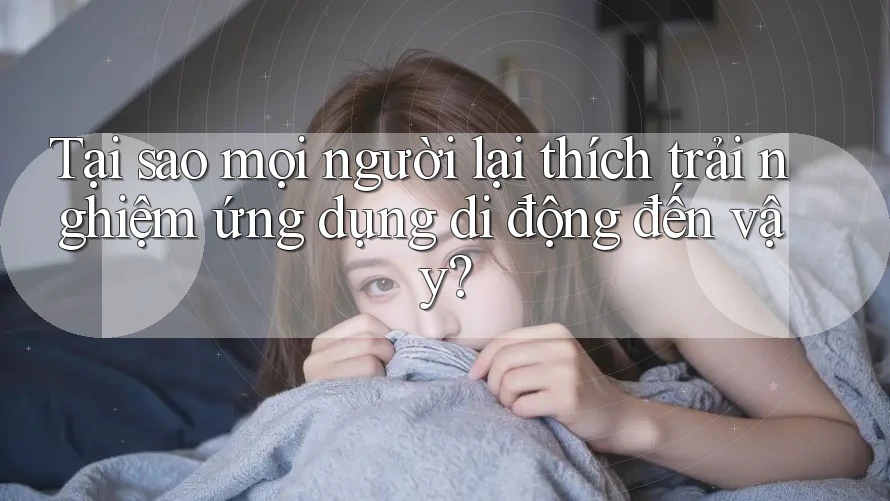 Tại sao mọi người lại thích trải nghiệm ứng dụng di động đến vậy?