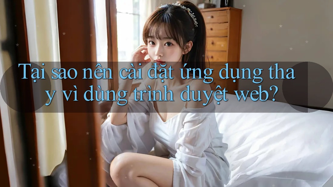 Tại sao nên cài đặt ứng dụng thay vì dùng trình duyệt web?