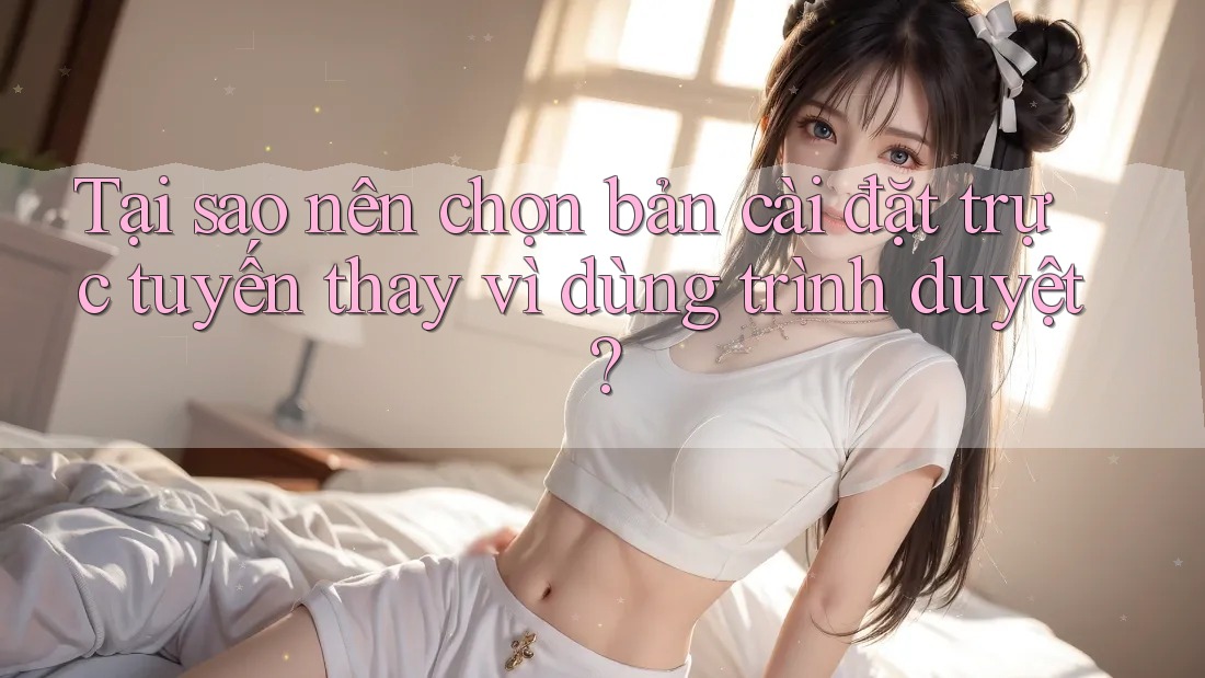Tại sao nên chọn bản cài đặt trực tuyến thay vì dùng trình duyệt?