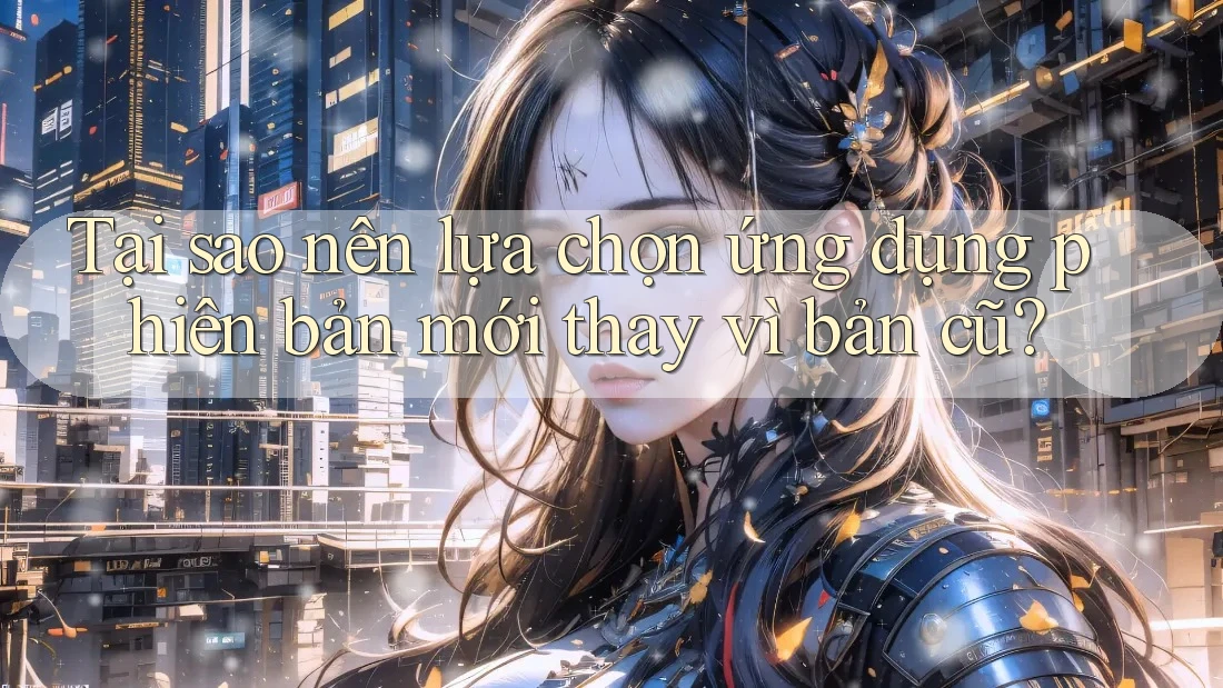 Tại sao nên lựa chọn ứng dụng phiên bản mới thay vì bản cũ?