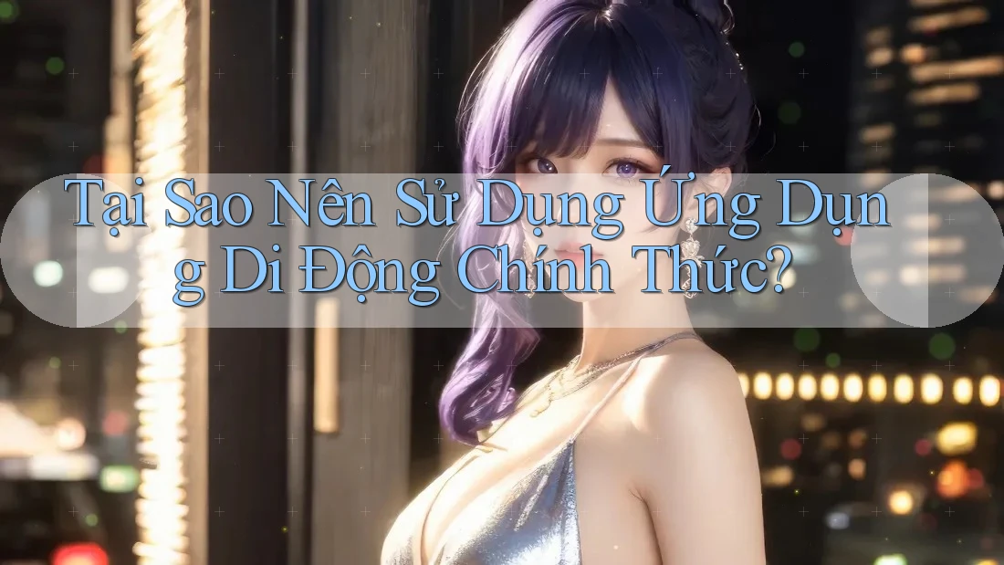 Tại Sao Nên Sử Dụng Ứng Dụng Di Động Chính Thức?