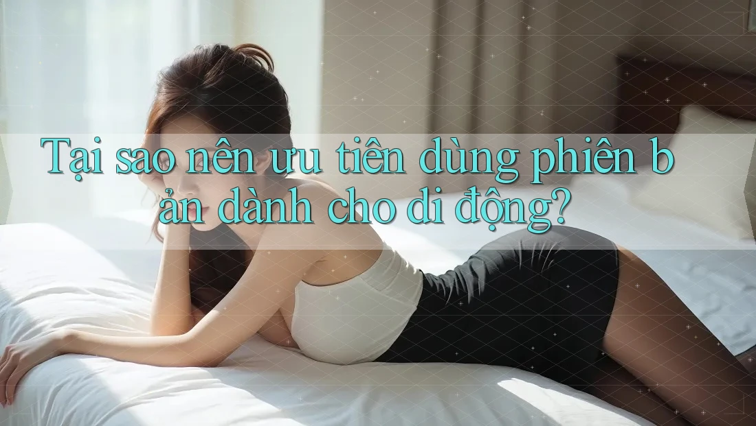 Tại sao nên ưu tiên dùng phiên bản dành cho di động?