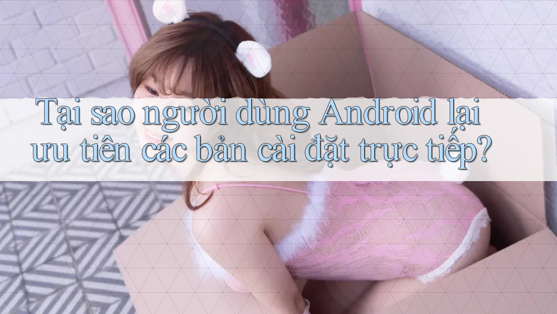 Tại sao người dùng Android lại ưu tiên các bản cài đặt trực tiếp?