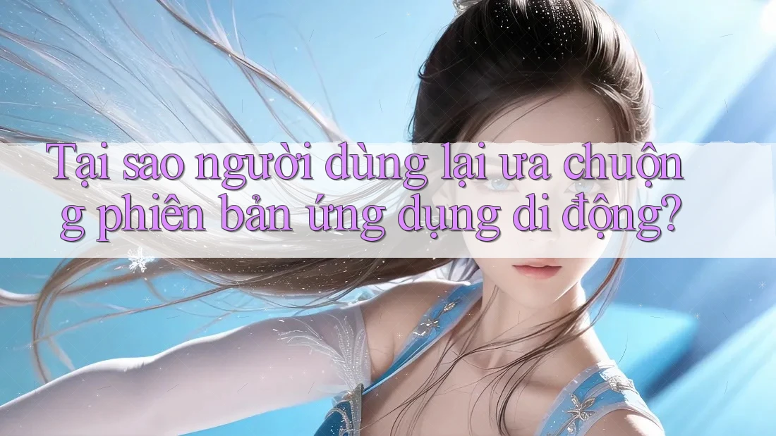 Tại sao người dùng lại ưa chuộng phiên bản ứng dụng di động?