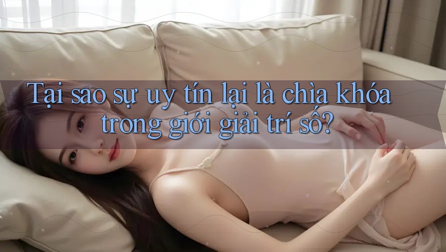 Tại sao sự uy tín lại là chìa khóa trong giới giải trí số?