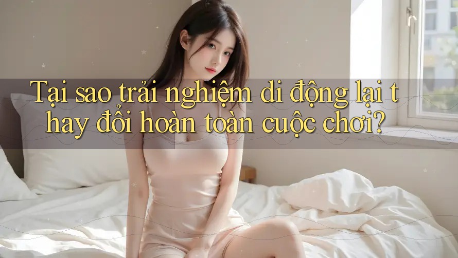 Tại sao trải nghiệm di động lại thay đổi hoàn toàn cuộc chơi?