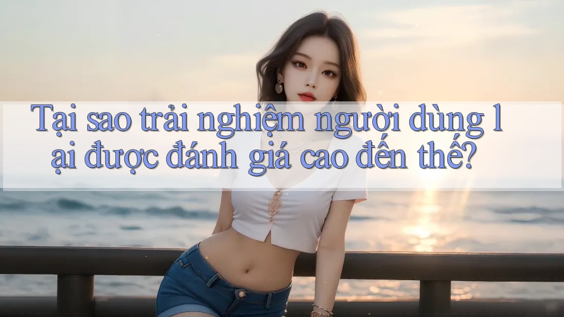 Tại sao trải nghiệm người dùng lại được đánh giá cao đến thế?