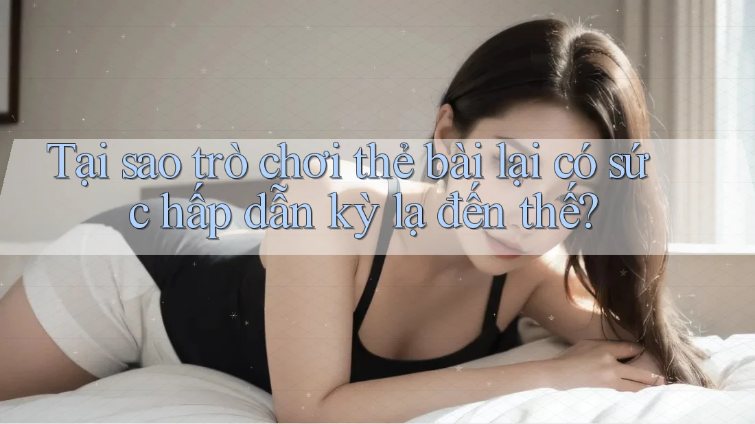 Tại sao trò chơi thẻ bài lại có sức hấp dẫn kỳ lạ đến thế?