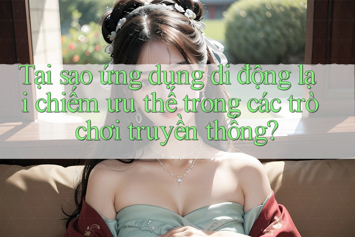 Tại sao ứng dụng di động lại chiếm ưu thế trong các trò chơi truyền thống?
