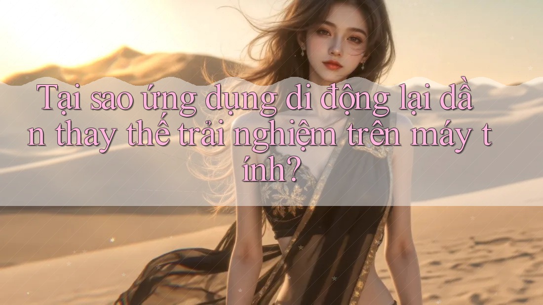 Tại sao ứng dụng di động lại dần thay thế trải nghiệm trên máy tính?