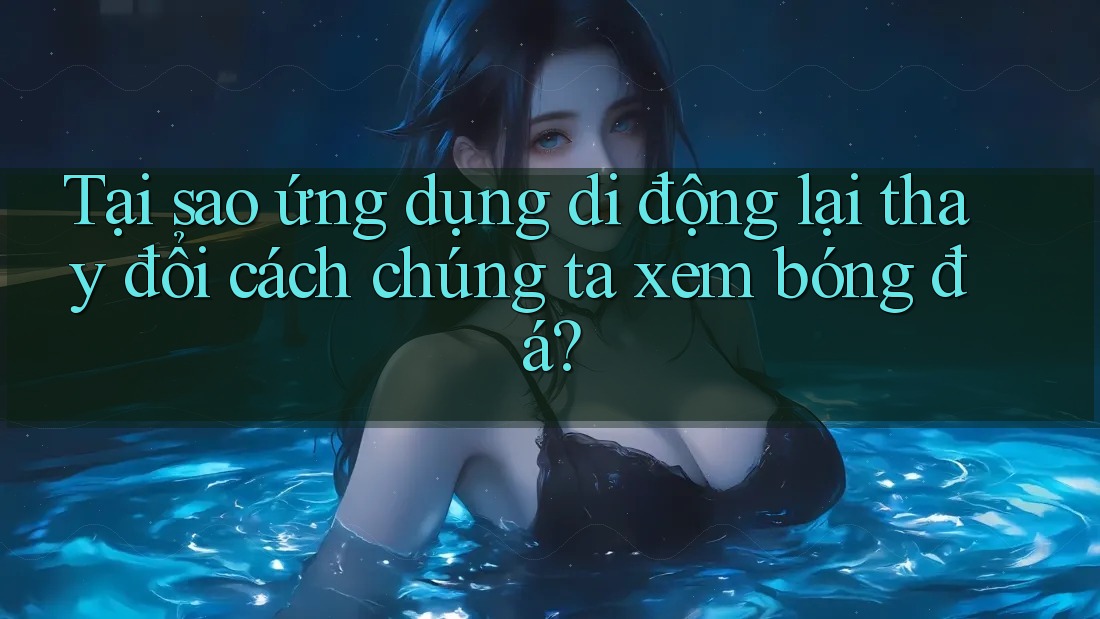 Tại sao ứng dụng di động lại thay đổi cách chúng ta xem bóng đá? Tại sao ứng dụng di động lại thay đổi cách chúng ta xem bóng đá?