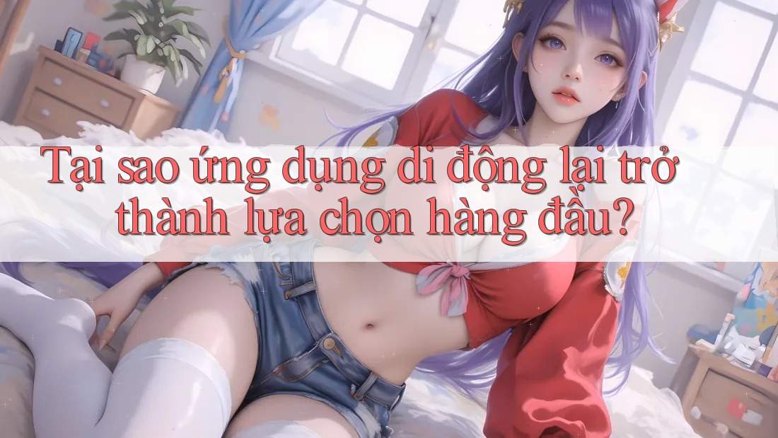 Tại sao ứng dụng di động lại trở thành lựa chọn hàng đầu? Tại sao ứng dụng di động lại trở thành lựa chọn hàng đầu?