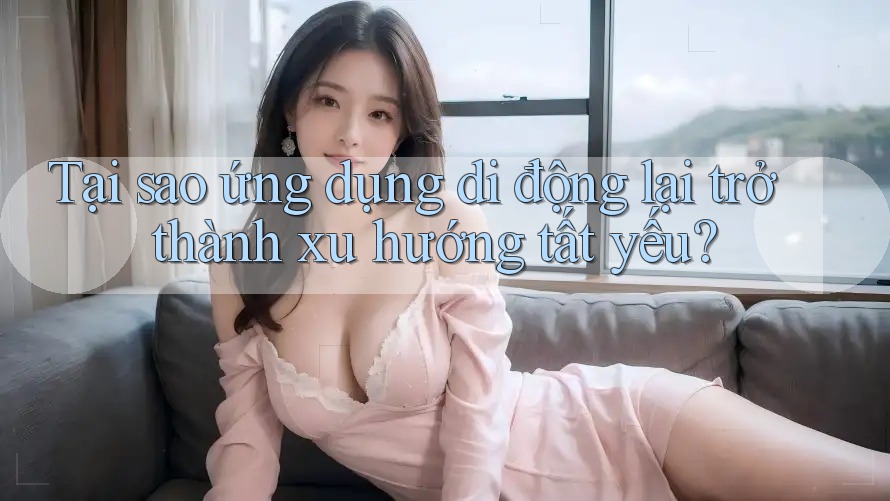 Tại sao ứng dụng di động lại trở thành xu hướng tất yếu?