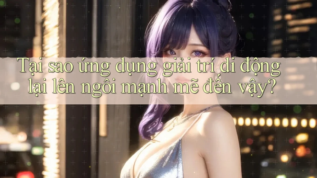 Tại sao ứng dụng giải trí di động lại lên ngôi mạnh mẽ đến vậy?