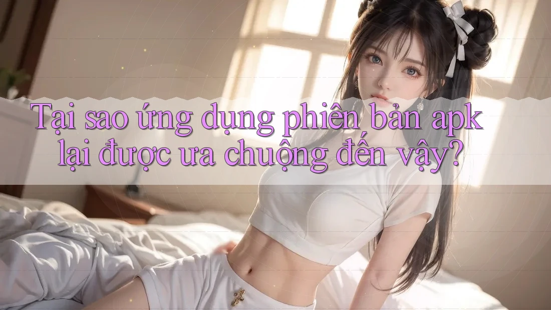Tại sao ứng dụng phiên bản apk lại được ưa chuộng đến vậy?