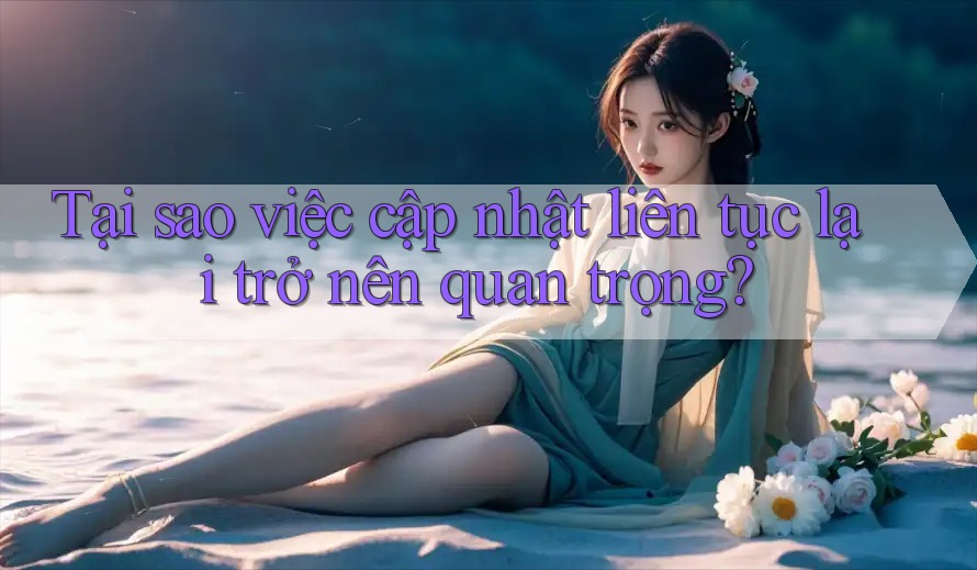 Tại sao việc cập nhật liên tục lại trở nên quan trọng? Tại sao việc cập nhật liên tục lại trở nên quan trọng?
