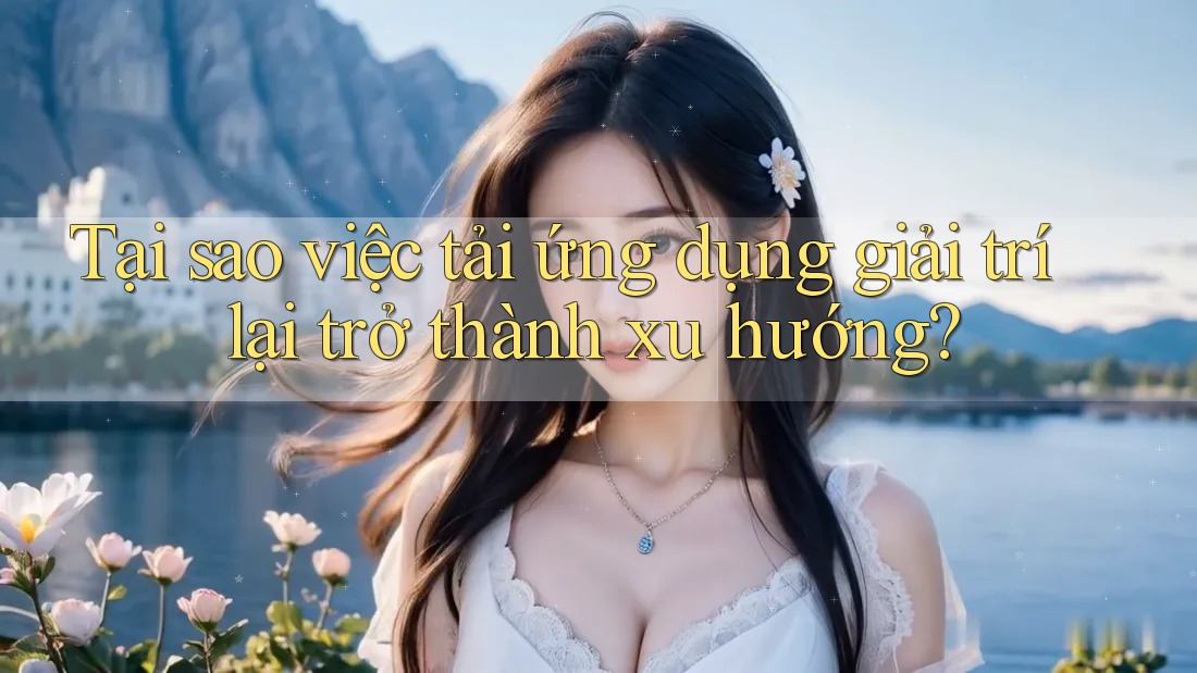 Tại sao việc tải ứng dụng giải trí lại trở thành xu hướng?