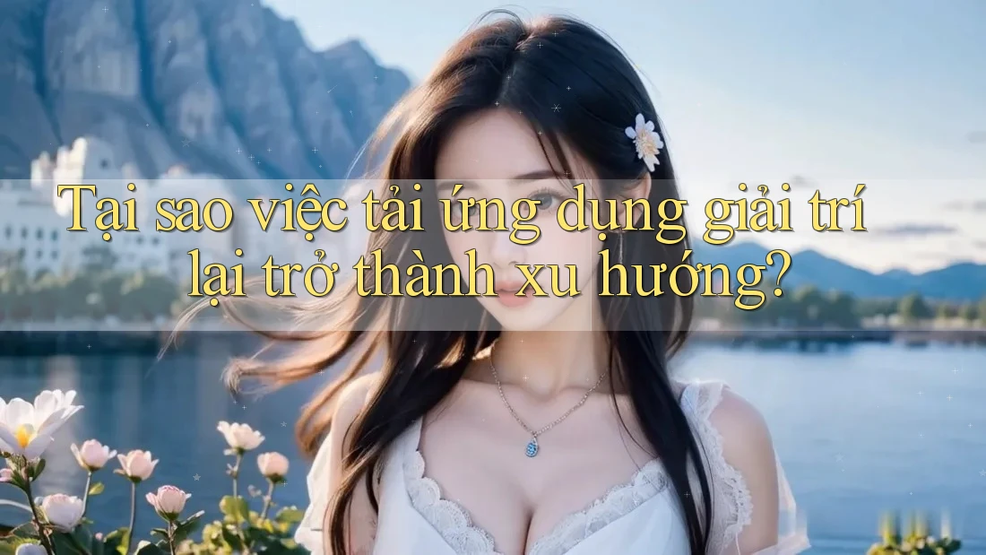 Tại sao việc tải ứng dụng giải trí lại trở thành xu hướng?