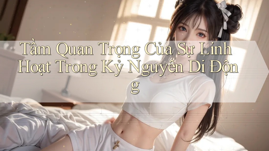 Tầm Quan Trọng Của Sự Linh Hoạt Trong Kỷ Nguyên Di Động Tầm Quan Trọng Của Sự Linh Hoạt Trong Kỷ Nguyên Di Động