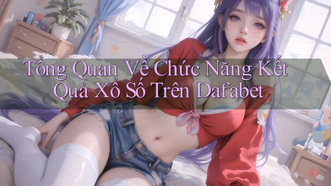 Tổng Quan Về Chức Năng Kết Quả Xổ Số Trên Dafabet