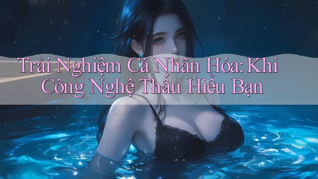 Trải Nghiệm Cá Nhân Hóa: Khi Công Nghệ Thấu Hiểu Bạn