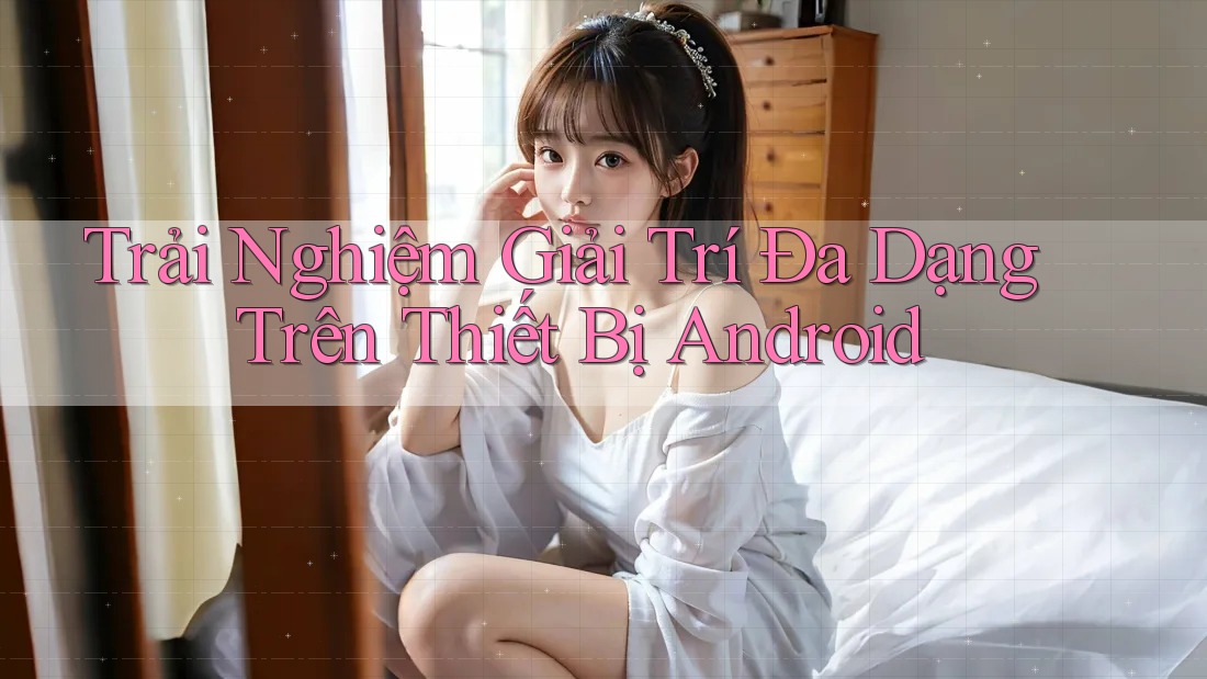 Trải Nghiệm Giải Trí Đa Dạng Trên Thiết Bị Android