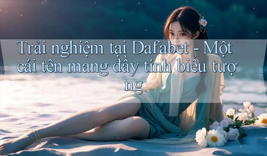 Trải nghiệm tại Dafabet - Một cái tên mang đầy tính biểu tượng