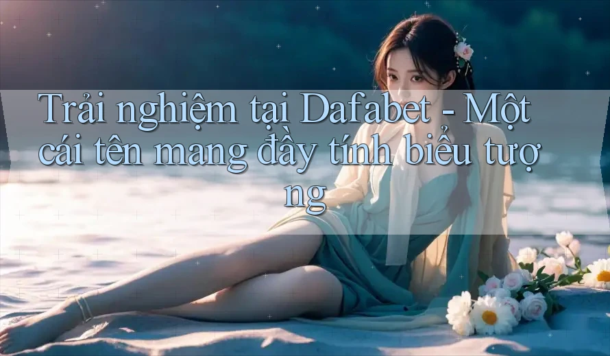 Trải nghiệm tại Dafabet - Một cái tên mang đầy tính biểu tượng