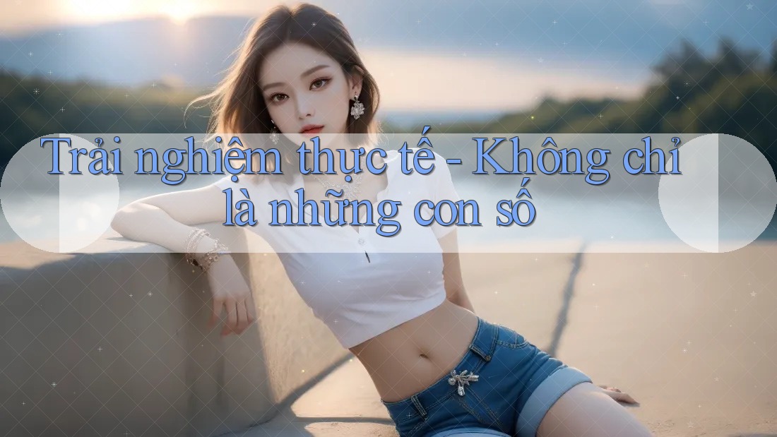 Trải Nghiệm Thực Tế – Không Chỉ Là Những Con Số
