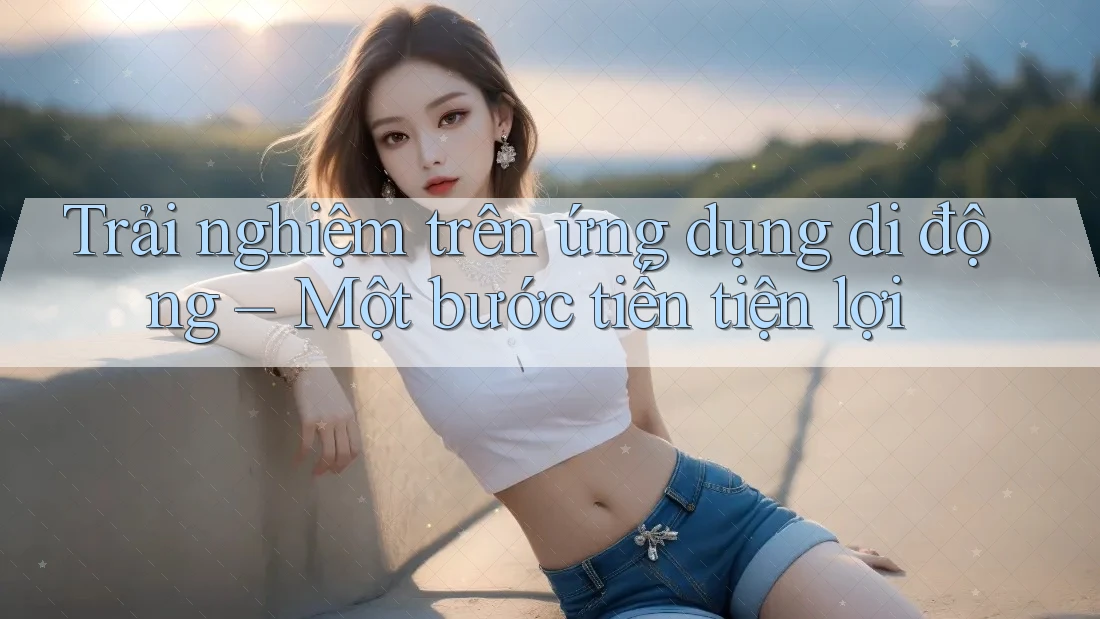 Trải nghiệm trên ứng dụng di động – Một bước tiến tiện lợi