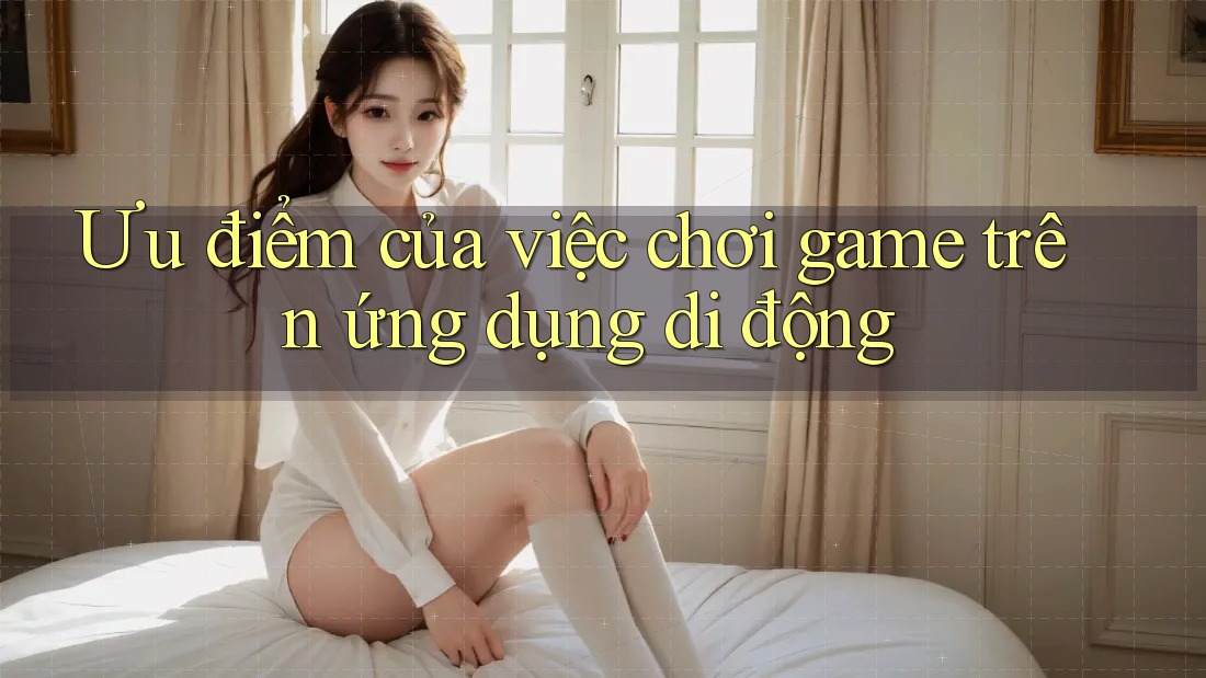 Ưu điểm của việc chơi game trên ứng dụng di động