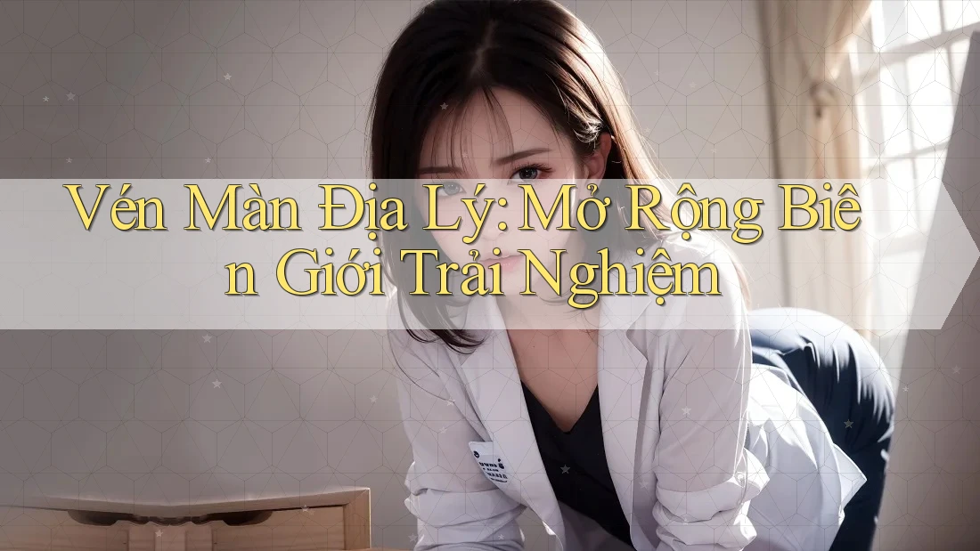 Vén Màn Địa Lý: Mở Rộng Biên Giới Trải Nghiệm