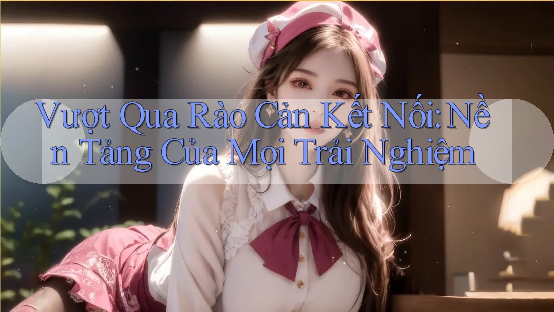 Vượt Qua Rào Cản Kết Nối: Nền Tảng Của Mọi Trải Nghiệm
