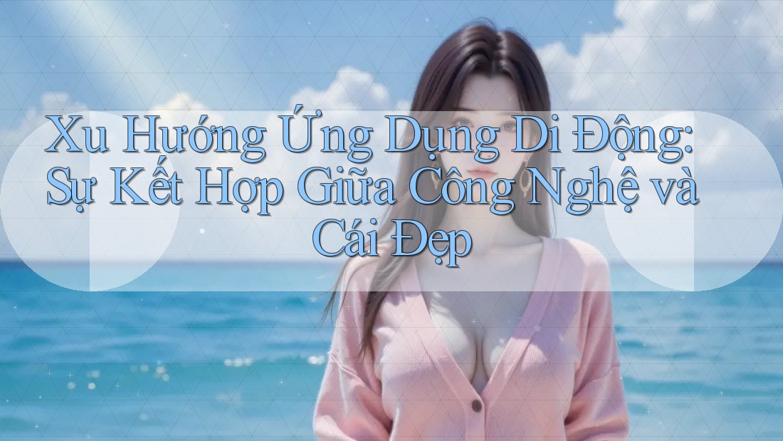 Xu Hướng Ứng Dụng Di Động: Sự Kết Hợp Giữa Công Nghệ và Cái Đẹp