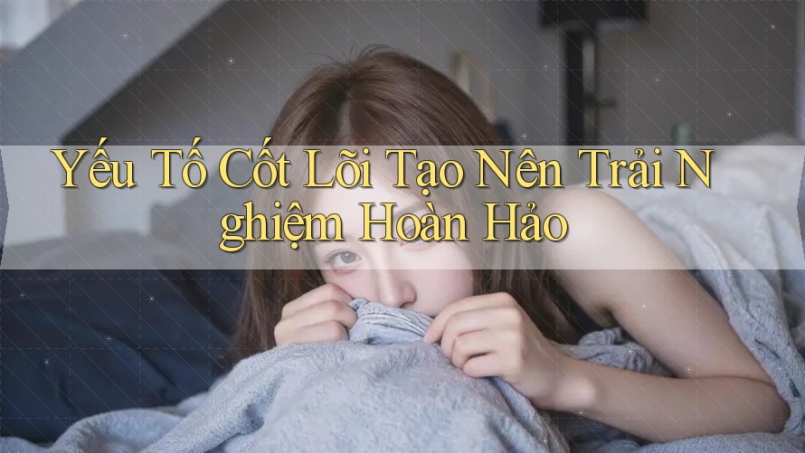 Yếu Tố Cốt Lõi Tạo Nên Trải Nghiệm Hoàn Hảo Yếu Tố Cốt Lõi Tạo Nên Trải Nghiệm Hoàn Hảo